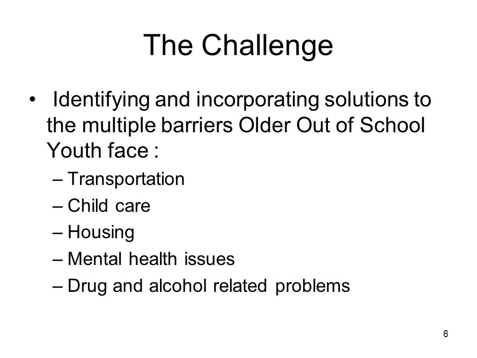 6 The Challenge Identifying and incorporating solutions to the multiple barriers Older Out of School Youth face : –Transportation –Child care –Housing –Mental health issues –Drug and alcohol related problems