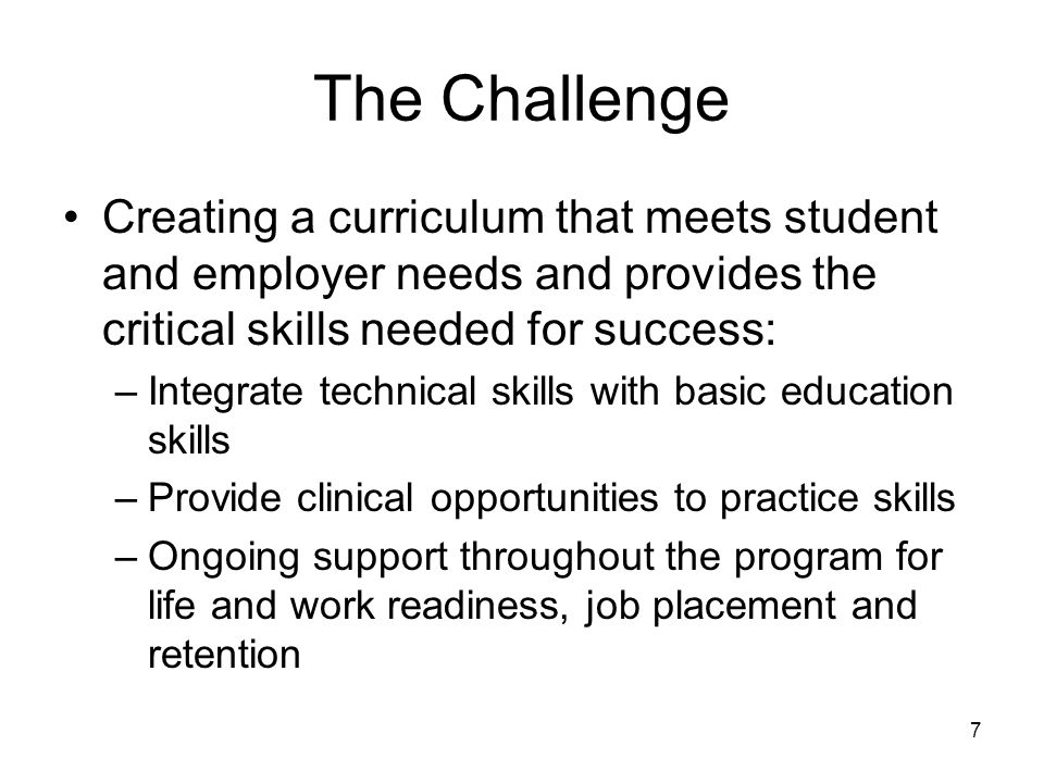 7 The Challenge Creating a curriculum that meets student and employer needs and provides the critical skills needed for success: –Integrate technical skills with basic education skills –Provide clinical opportunities to practice skills –Ongoing support throughout the program for life and work readiness, job placement and retention