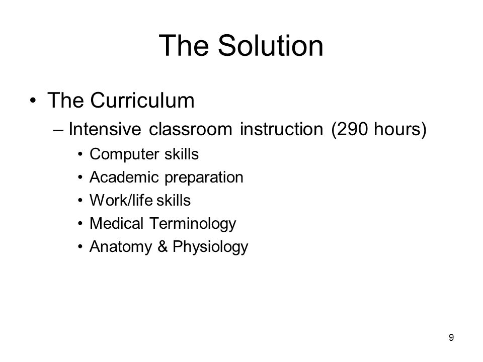 9 The Solution The Curriculum –Intensive classroom instruction (290 hours) Computer skills Academic preparation Work/life skills Medical Terminology Anatomy & Physiology