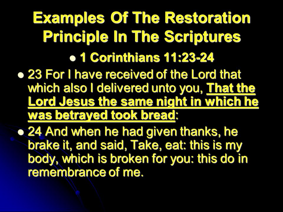 Examples Of The Restoration Principle In The Scriptures 1 Corinthians 11: Corinthians 11: For I have received of the Lord that which also I delivered unto you, That the Lord Jesus the same night in which he was betrayed took bread: 23 For I have received of the Lord that which also I delivered unto you, That the Lord Jesus the same night in which he was betrayed took bread: 24 And when he had given thanks, he brake it, and said, Take, eat: this is my body, which is broken for you: this do in remembrance of me.