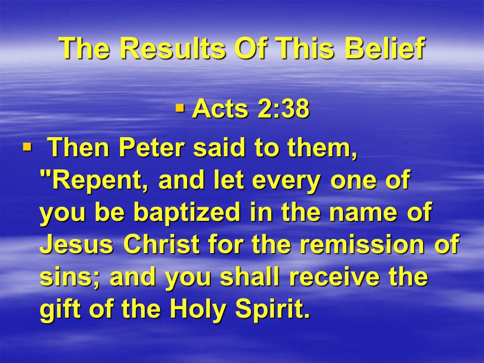 The Results Of This Belief  Acts 2:38  Then Peter said to them, Repent, and let every one of you be baptized in the name of Jesus Christ for the remission of sins; and you shall receive the gift of the Holy Spirit.