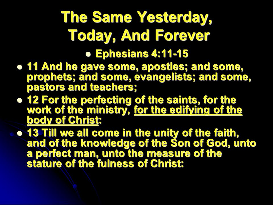 The Same Yesterday, Today, And Forever Ephesians 4:11-15 Ephesians 4: And he gave some, apostles; and some, prophets; and some, evangelists; and some, pastors and teachers; 11 And he gave some, apostles; and some, prophets; and some, evangelists; and some, pastors and teachers; 12 For the perfecting of the saints, for the work of the ministry, for the edifying of the body of Christ: 12 For the perfecting of the saints, for the work of the ministry, for the edifying of the body of Christ: 13 Till we all come in the unity of the faith, and of the knowledge of the Son of God, unto a perfect man, unto the measure of the stature of the fulness of Christ: 13 Till we all come in the unity of the faith, and of the knowledge of the Son of God, unto a perfect man, unto the measure of the stature of the fulness of Christ: