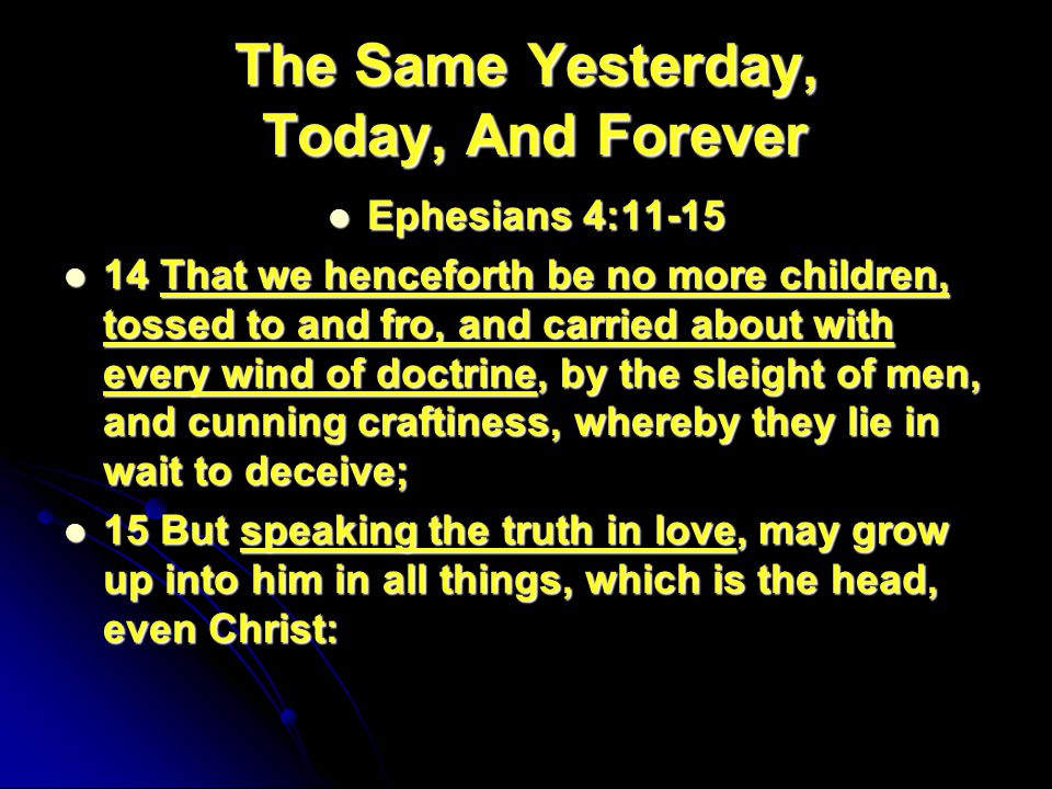 The Same Yesterday, Today, And Forever Ephesians 4:11-15 Ephesians 4: That we henceforth be no more children, tossed to and fro, and carried about with every wind of doctrine, by the sleight of men, and cunning craftiness, whereby they lie in wait to deceive; 14 That we henceforth be no more children, tossed to and fro, and carried about with every wind of doctrine, by the sleight of men, and cunning craftiness, whereby they lie in wait to deceive; 15 But speaking the truth in love, may grow up into him in all things, which is the head, even Christ: 15 But speaking the truth in love, may grow up into him in all things, which is the head, even Christ:
