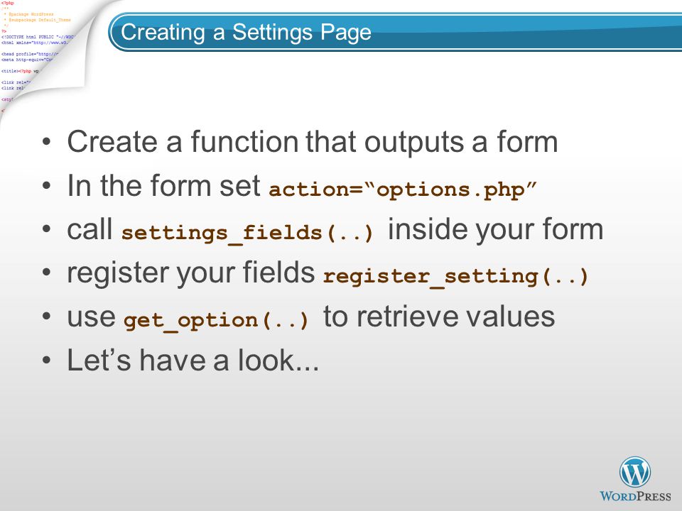 Creating a Settings Page Create a function that outputs a form In the form set action= options.php call settings_fields(..) inside your form register your fields register_setting(..) use get_option(..) to retrieve values Let’s have a look...
