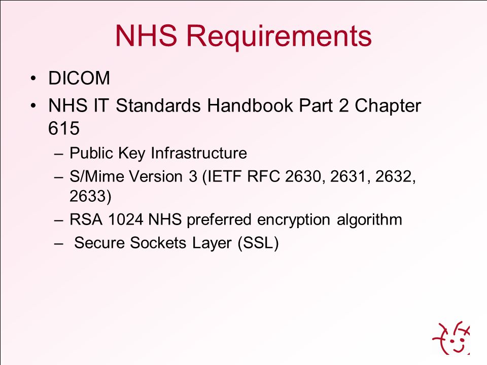 NHS Requirements DICOM NHS IT Standards Handbook Part 2 Chapter 615 –Public Key Infrastructure –S/Mime Version 3 (IETF RFC 2630, 2631, 2632, 2633) –RSA 1024 NHS preferred encryption algorithm – Secure Sockets Layer (SSL)