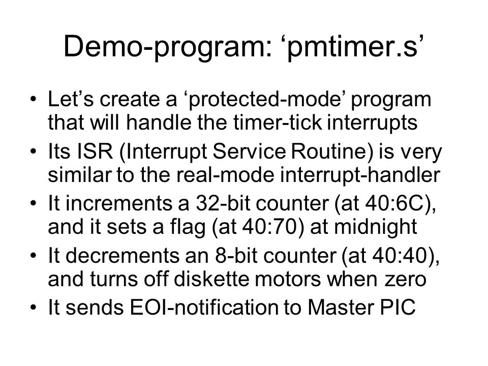 Demo-program: ‘pmtimer.s’ Let’s create a ‘protected-mode’ program that will handle the timer-tick interrupts Its ISR (Interrupt Service Routine) is very similar to the real-mode interrupt-handler It increments a 32-bit counter (at 40:6C), and it sets a flag (at 40:70) at midnight It decrements an 8-bit counter (at 40:40), and turns off diskette motors when zero It sends EOI-notification to Master PIC