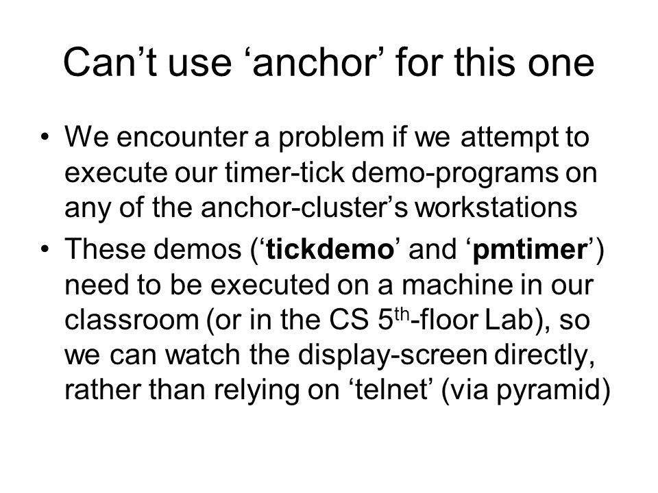 Can’t use ‘anchor’ for this one We encounter a problem if we attempt to execute our timer-tick demo-programs on any of the anchor-cluster’s workstations These demos (‘tickdemo’ and ‘pmtimer’) need to be executed on a machine in our classroom (or in the CS 5 th -floor Lab), so we can watch the display-screen directly, rather than relying on ‘telnet’ (via pyramid)