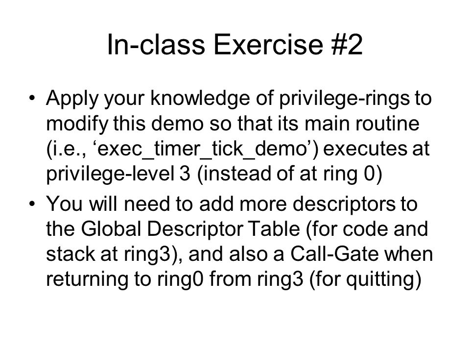 In-class Exercise #2 Apply your knowledge of privilege-rings to modify this demo so that its main routine (i.e., ‘exec_timer_tick_demo’) executes at privilege-level 3 (instead of at ring 0) You will need to add more descriptors to the Global Descriptor Table (for code and stack at ring3), and also a Call-Gate when returning to ring0 from ring3 (for quitting)