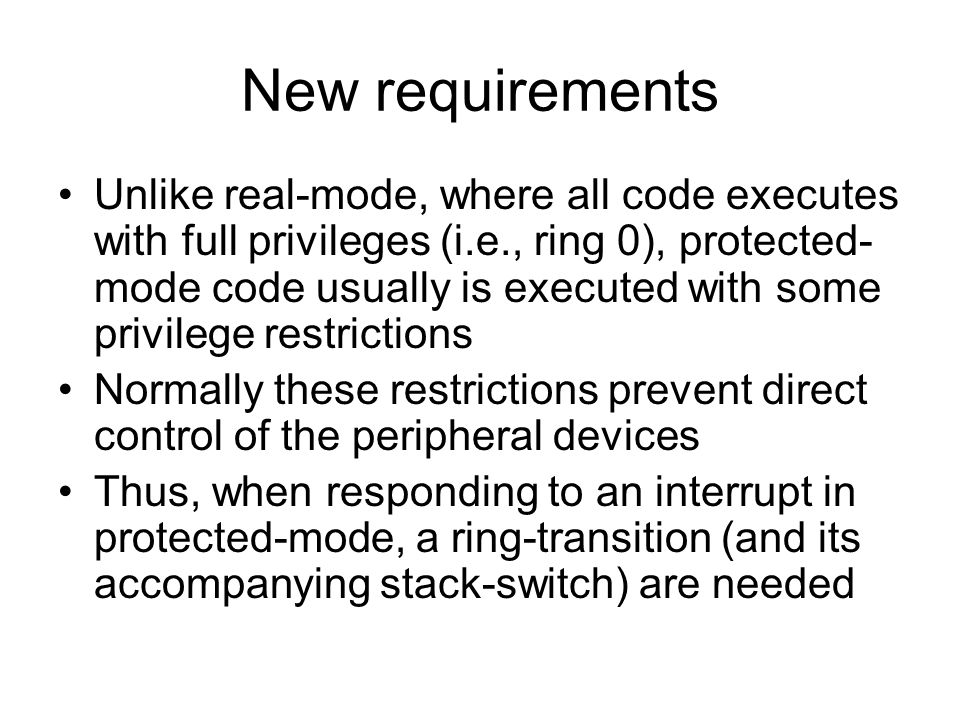 New requirements Unlike real-mode, where all code executes with full privileges (i.e., ring 0), protected- mode code usually is executed with some privilege restrictions Normally these restrictions prevent direct control of the peripheral devices Thus, when responding to an interrupt in protected-mode, a ring-transition (and its accompanying stack-switch) are needed