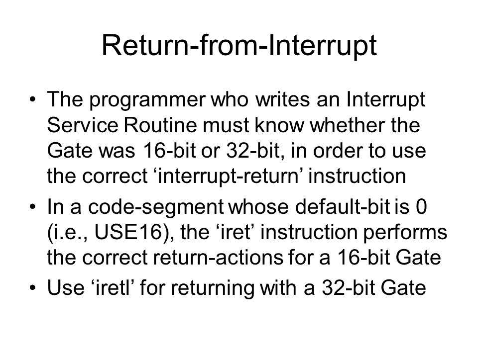 Return-from-Interrupt The programmer who writes an Interrupt Service Routine must know whether the Gate was 16-bit or 32-bit, in order to use the correct ‘interrupt-return’ instruction In a code-segment whose default-bit is 0 (i.e., USE16), the ‘iret’ instruction performs the correct return-actions for a 16-bit Gate Use ‘iretl’ for returning with a 32-bit Gate