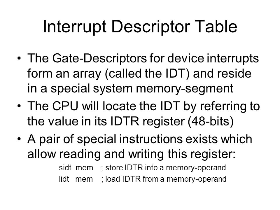 Interrupt Descriptor Table The Gate-Descriptors for device interrupts form an array (called the IDT) and reside in a special system memory-segment The CPU will locate the IDT by referring to the value in its IDTR register (48-bits) A pair of special instructions exists which allow reading and writing this register: sidt mem; store IDTR into a memory-operand lidt mem ; load IDTR from a memory-operand