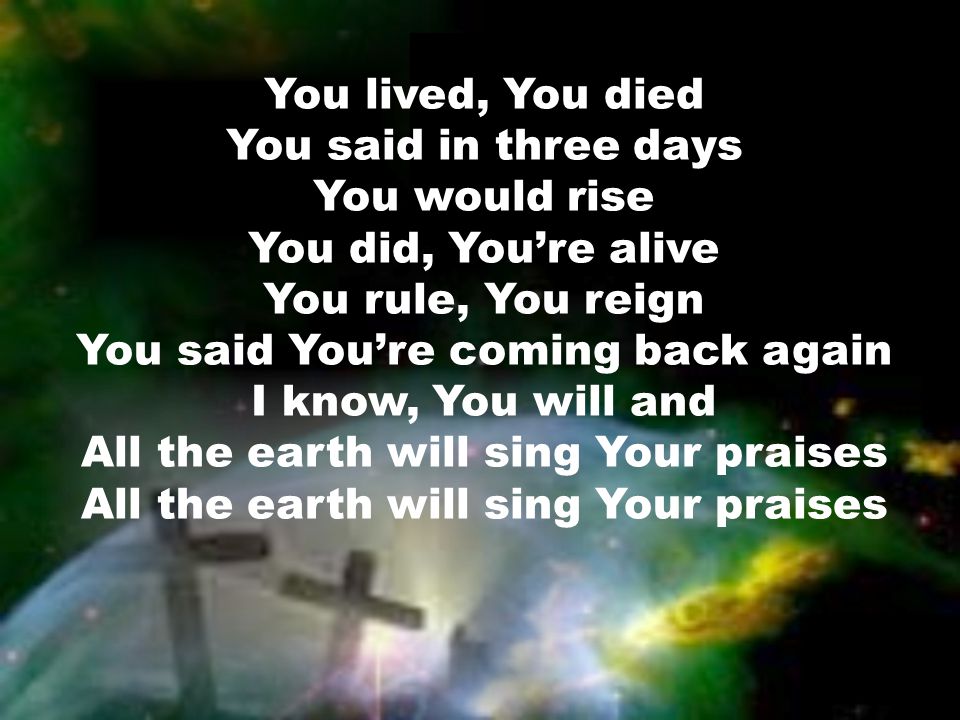 You lived, You died You said in three days You would rise You did, You’re alive You rule, You reign You said You’re coming back again I know, You will and All the earth will sing Your praises