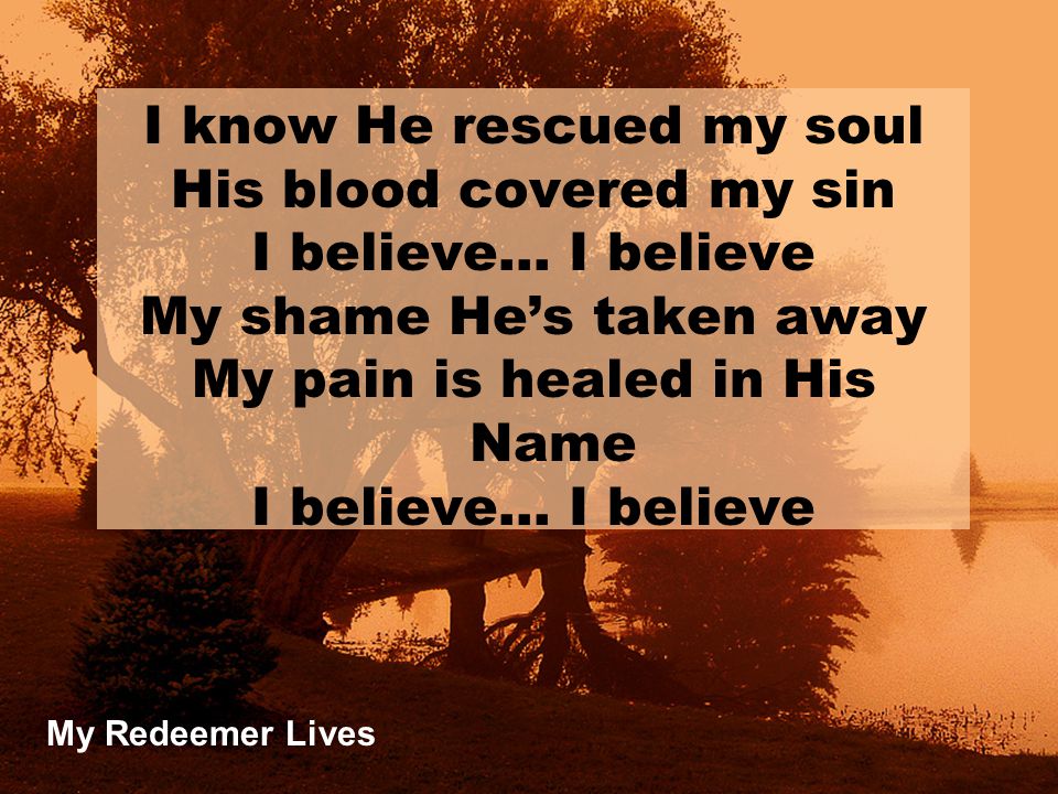 My Redeemer Lives I know He rescued my soul His blood covered my sin I believe… I believe My shame He’s taken away My pain is healed in His Name I believe… I believe