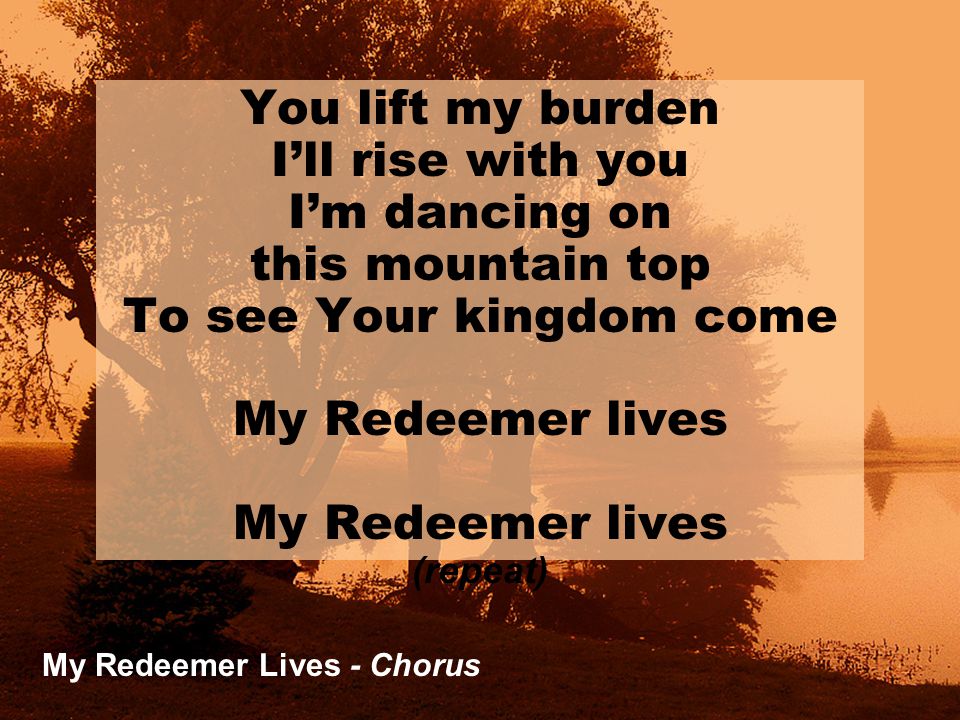 My Redeemer Lives - Chorus You lift my burden I’ll rise with you I’m dancing on this mountain top To see Your kingdom come My Redeemer lives (repeat)