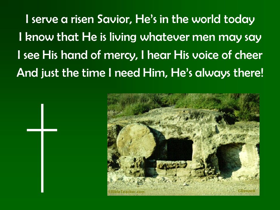 I serve a risen Savior, He’s in the world today I know that He is living whatever men may say I see His hand of mercy, I hear His voice of cheer And just the time I need Him, He’s always there!
