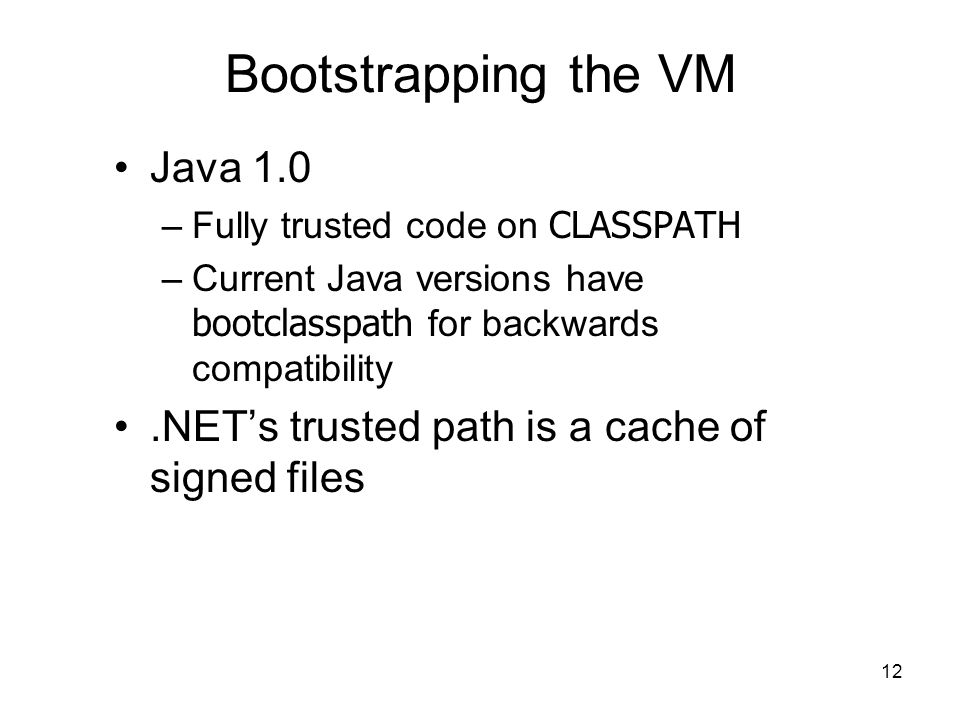 12 Bootstrapping the VM Java 1.0 –Fully trusted code on CLASSPATH –Current Java versions have bootclasspath for backwards compatibility.NET’s trusted path is a cache of signed files