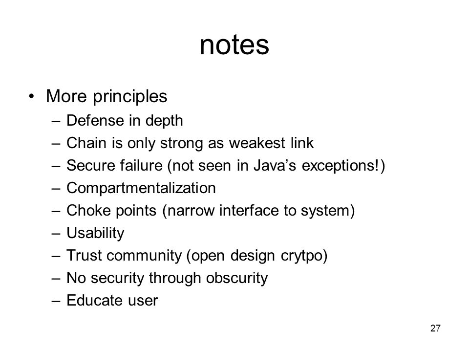 27 notes More principles –Defense in depth –Chain is only strong as weakest link –Secure failure (not seen in Java’s exceptions!) –Compartmentalization –Choke points (narrow interface to system) –Usability –Trust community (open design crytpo) –No security through obscurity –Educate user