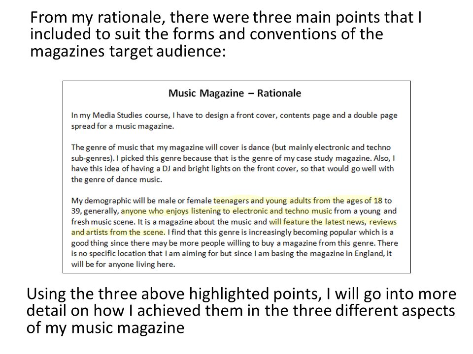 From my rationale, there were three main points that I included to suit the forms and conventions of the magazines target audience: Using the three above highlighted points, I will go into more detail on how I achieved them in the three different aspects of my music magazine
