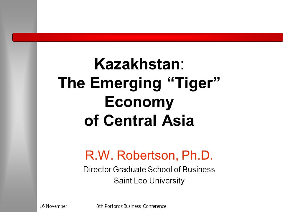 16 November8th Portoroz Business Conference Kazakhstan: The Emerging Tiger Economy of Central Asia R.W.