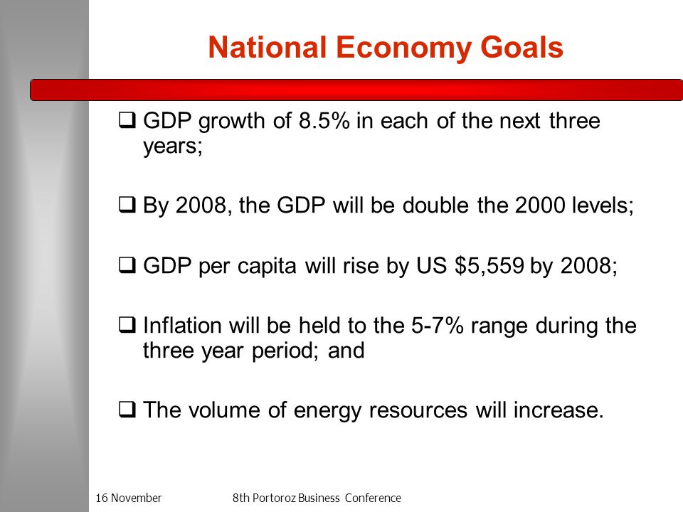 16 November8th Portoroz Business Conference National Economy Goals  GDP growth of 8.5% in each of the next three years;  By 2008, the GDP will be double the 2000 levels;  GDP per capita will rise by US $5,559 by 2008;  Inflation will be held to the 5-7% range during the three year period; and  The volume of energy resources will increase.