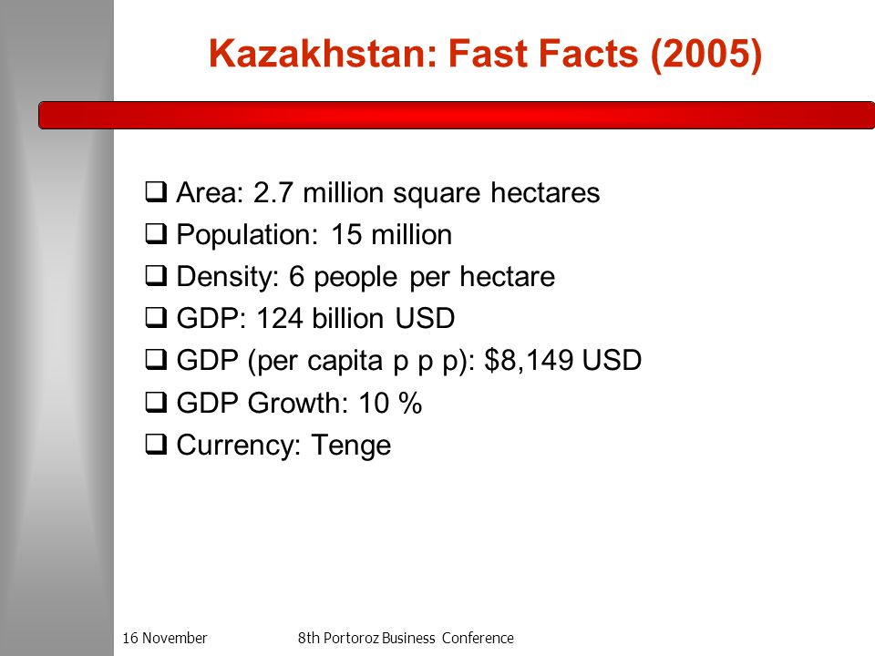 16 November8th Portoroz Business Conference Kazakhstan: Fast Facts (2005)  Area: 2.7 million square hectares  Population: 15 million  Density: 6 people per hectare  GDP: 124 billion USD  GDP (per capita p p p): $8,149 USD  GDP Growth: 10 %  Currency: Tenge
