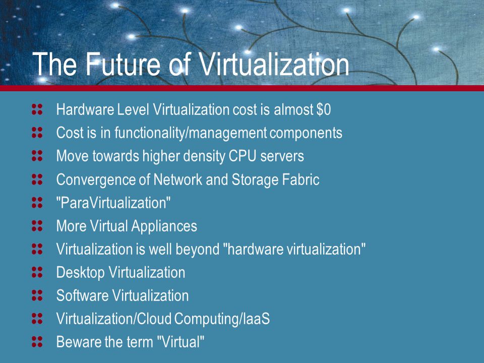 The Future of Virtualization Hardware Level Virtualization cost is almost $0 Cost is in functionality/management components Move towards higher density CPU servers Convergence of Network and Storage Fabric ParaVirtualization More Virtual Appliances Virtualization is well beyond hardware virtualization Desktop Virtualization Software Virtualization Virtualization/Cloud Computing/IaaS Beware the term Virtual