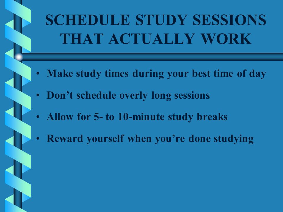 SCHEDULE STUDY SESSIONS THAT ACTUALLY WORK Make study times during your best time of day Don’t schedule overly long sessions Allow for 5- to 10-minute study breaks Reward yourself when you’re done studying