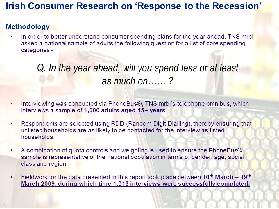 28 Irish Consumer Research on ‘Response to the Recession’ Methodology In order to better understand consumer spending plans for the year ahead, TNS mrbi asked a national sample of adults the following question for a list of core spending categories - Interviewing was conducted via PhoneBus®, TNS mrbi’s telephone omnibus, which interviews a sample of 1,000 adults aged 15+ years.