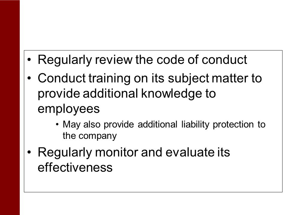 Ensuring Code of Conduct Effectiveness Regularly review the code of conduct Conduct training on its subject matter to provide additional knowledge to employees May also provide additional liability protection to the company Regularly monitor and evaluate its effectiveness