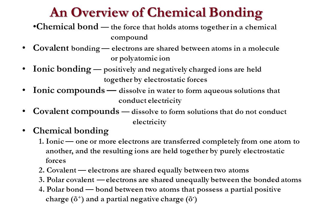 An Overview of Chemical Bonding Chemical bond — the force that holds atoms together in a chemical compound Covalent bonding — electrons are shared between atoms in a molecule or polyatomic ion Ionic bonding — positively and negatively charged ions are held together by electrostatic forces Ionic compounds — dissolve in water to form aqueous solutions that conduct electricity Covalent compounds — dissolve to form solutions that do not conduct electricity Chemical bonding 1.