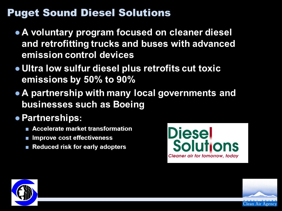 Puget Sound Diesel Solutions ●A voluntary program focused on cleaner diesel and retrofitting trucks and buses with advanced emission control devices ●Ultra low sulfur diesel plus retrofits cut toxic emissions by 50% to 90% ●A partnership with many local governments and businesses such as Boeing ●Partnerships : ■Accelerate market transformation ■Improve cost effectiveness ■Reduced risk for early adopters