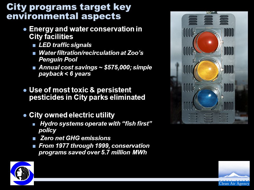 City programs target key environmental aspects ●Energy and water conservation in City facilities ■LED traffic signals ■Water filtration/recirculation at Zoo’s Penguin Pool ■Annual cost savings ~ $575,000; simple payback < 6 years ●Use of most toxic & persistent pesticides in City parks eliminated ●City owned electric utility ■ Hydro systems operate with fish first policy ■ Zero net GHG emissions ■From 1977 through 1999, conservation programs saved over 5.7 million MWh