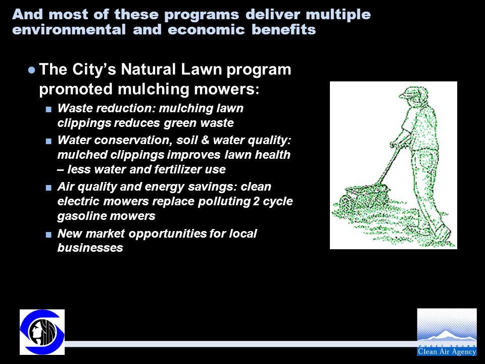 And most of these programs deliver multiple environmental and economic benefits ●The City’s Natural Lawn program promoted mulching mowers : ■Waste reduction: mulching lawn clippings reduces green waste ■Water conservation, soil & water quality: mulched clippings improves lawn health – less water and fertilizer use ■Air quality and energy savings: clean electric mowers replace polluting 2 cycle gasoline mowers ■New market opportunities for local businesses
