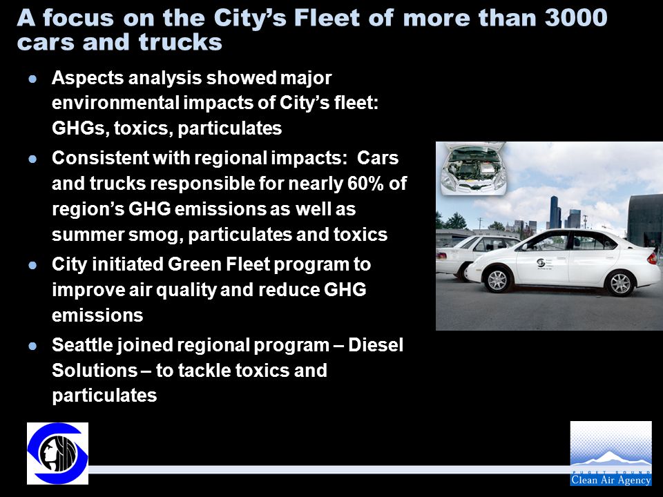 A focus on the City’s Fleet of more than 3000 cars and trucks ●Aspects analysis showed major environmental impacts of City’s fleet: GHGs, toxics, particulates ●Consistent with regional impacts: Cars and trucks responsible for nearly 60% of region’s GHG emissions as well as summer smog, particulates and toxics ●City initiated Green Fleet program to improve air quality and reduce GHG emissions ●Seattle joined regional program – Diesel Solutions – to tackle toxics and particulates