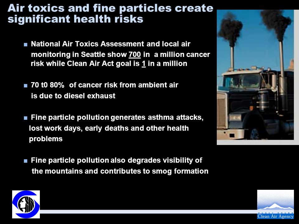 Air toxics and fine particles create significant health risks ■National Air Toxics Assessment and local air monitoring in Seattle show 700 in a million cancer risk while Clean Air Act goal is 1 in a million ■70 t0 80% of cancer risk from ambient air is due to diesel exhaust ■Fine particle pollution generates asthma attacks, lost work days, early deaths and other health problems ■Fine particle pollution also degrades visibility of the mountains and contributes to smog formation