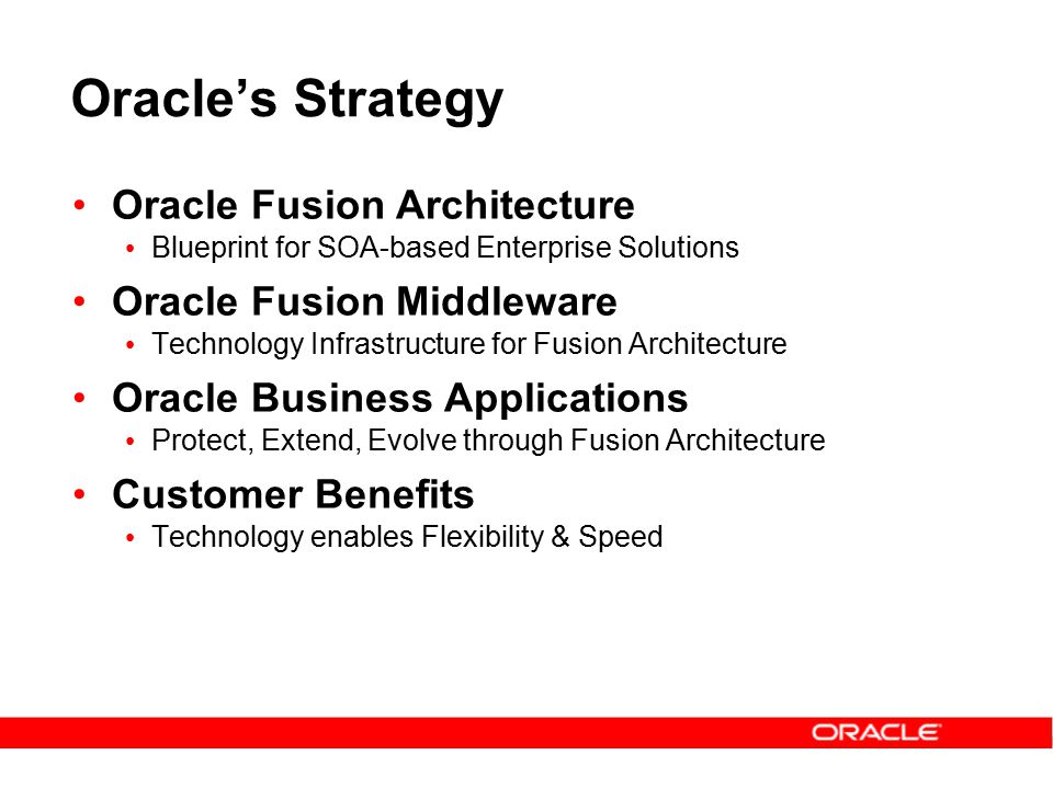 Oracle’s Strategy Oracle Fusion Architecture Blueprint for SOA-based Enterprise Solutions Oracle Fusion Middleware Technology Infrastructure for Fusion Architecture Oracle Business Applications Protect, Extend, Evolve through Fusion Architecture Customer Benefits Technology enables Flexibility & Speed