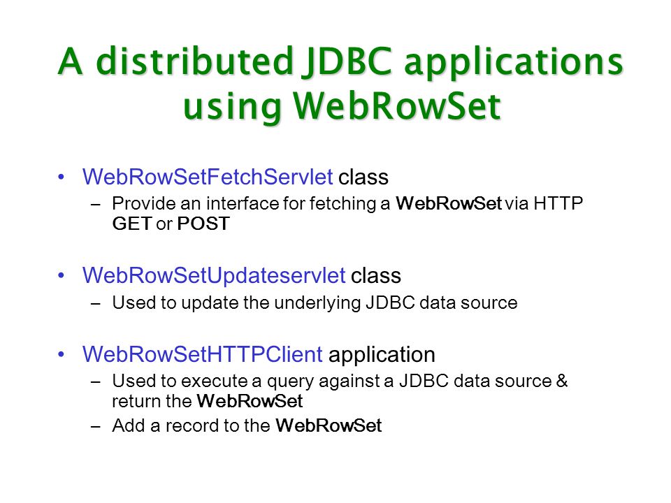 A distributed JDBC applications using WebRowSet WebRowSetFetchServlet class –Provide an interface for fetching a WebRowSet via HTTP GET or POST WebRowSetUpdateservlet class –Used to update the underlying JDBC data source WebRowSetHTTPClient application –Used to execute a query against a JDBC data source & return the WebRowSet –Add a record to the WebRowSet