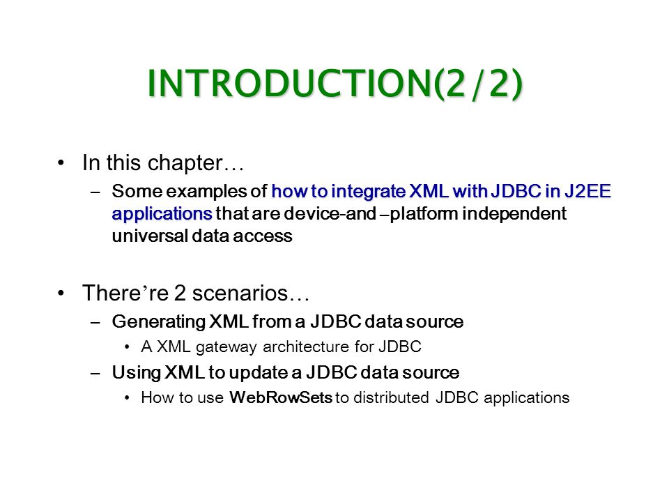 INTRODUCTION(2/2) In this chapter … how to integrate XML with JDBC in J2EE applications –Some examples of how to integrate XML with JDBC in J2EE applications that are device-and – platform independent universal data access There ’ re 2 scenarios … –Generating XML from a JDBC data source A XML gateway architecture for JDBC –Using XML to update a JDBC data source How to use WebRowSets to distributed JDBC applications