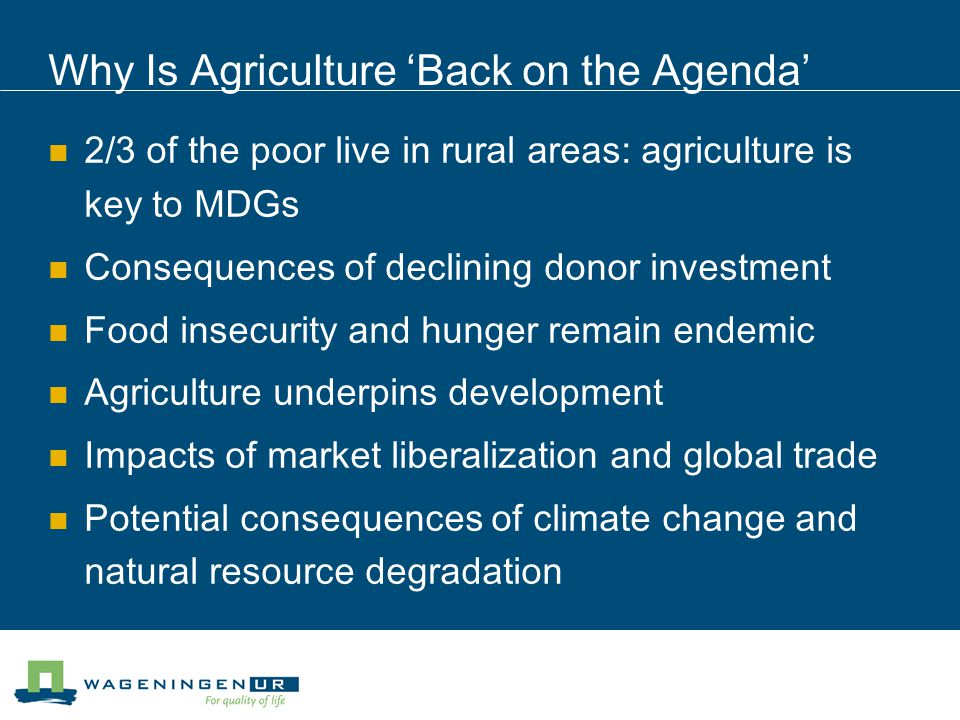 Why Is Agriculture ‘Back on the Agenda’ 2/3 of the poor live in rural areas: agriculture is key to MDGs Consequences of declining donor investment Food insecurity and hunger remain endemic Agriculture underpins development Impacts of market liberalization and global trade Potential consequences of climate change and natural resource degradation