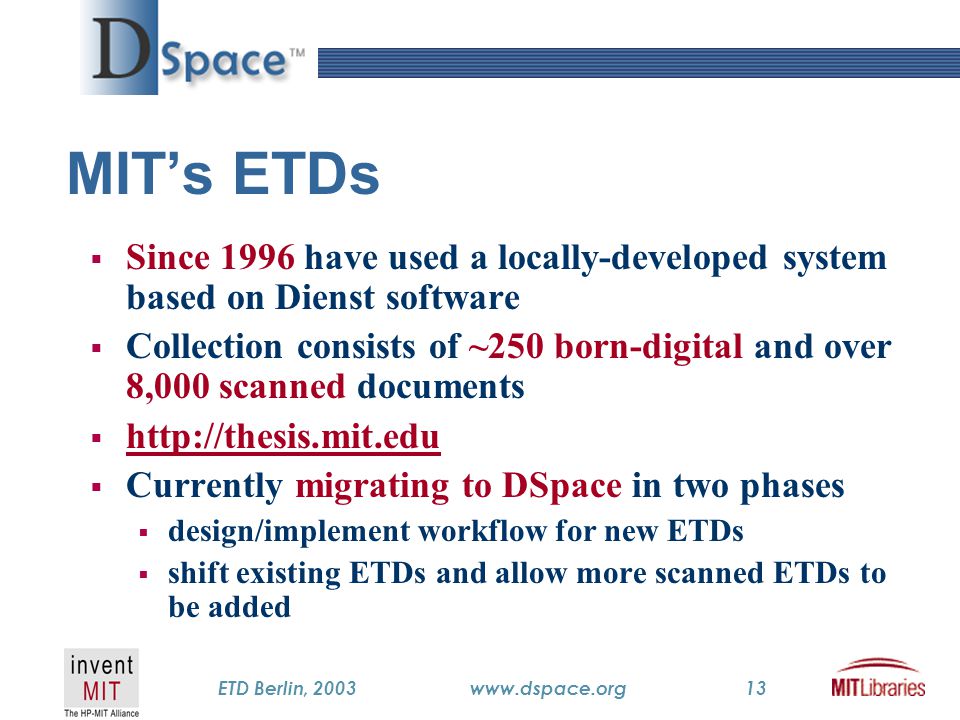 TM ETD Berlin, 2003www.dspace.org13 MIT’s ETDs  Since 1996 have used a locally-developed system based on Dienst software  Collection consists of ~250 born-digital and over 8,000 scanned documents       Currently migrating to DSpace in two phases  design/implement workflow for new ETDs  shift existing ETDs and allow more scanned ETDs to be added
