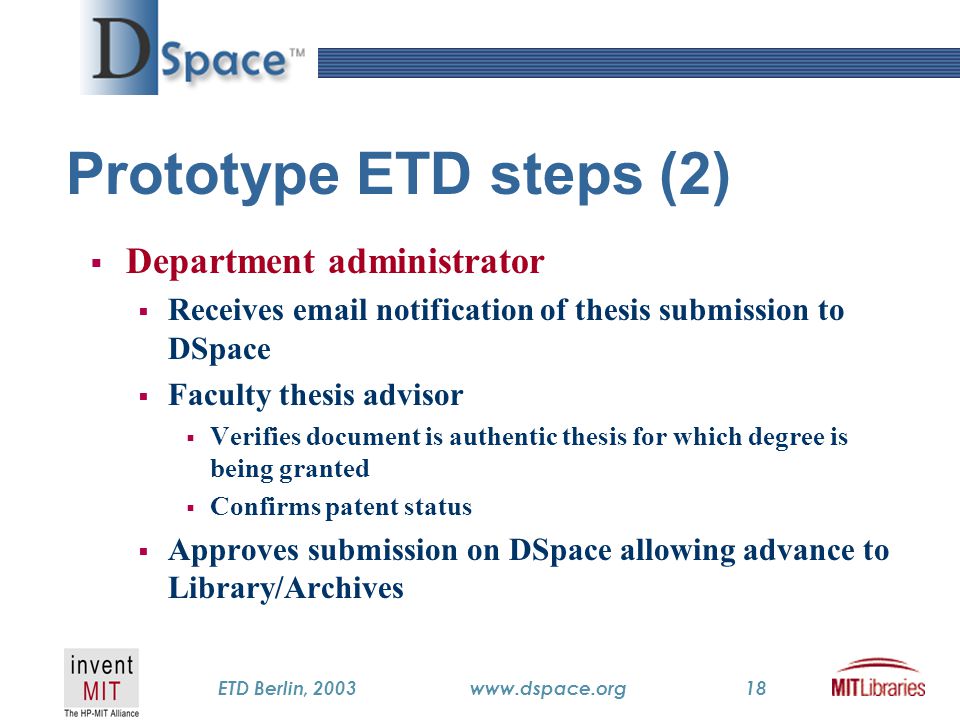 TM ETD Berlin, 2003www.dspace.org18 Prototype ETD steps (2)  Department administrator  Receives  notification of thesis submission to DSpace  Faculty thesis advisor  Verifies document is authentic thesis for which degree is being granted  Confirms patent status  Approves submission on DSpace allowing advance to Library/Archives
