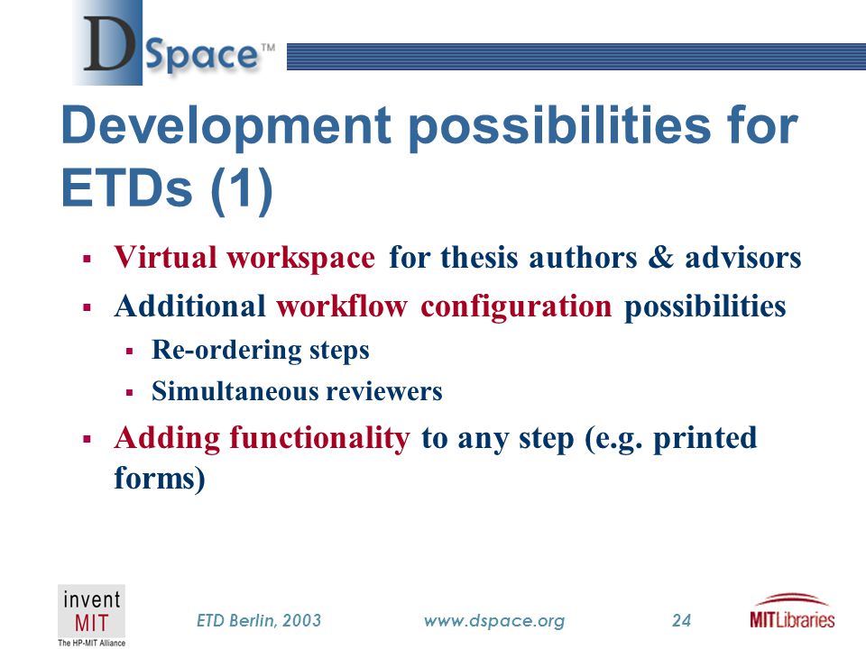 TM ETD Berlin, 2003www.dspace.org24 Development possibilities for ETDs (1)  Virtual workspace for thesis authors & advisors  Additional workflow configuration possibilities  Re-ordering steps  Simultaneous reviewers  Adding functionality to any step (e.g.