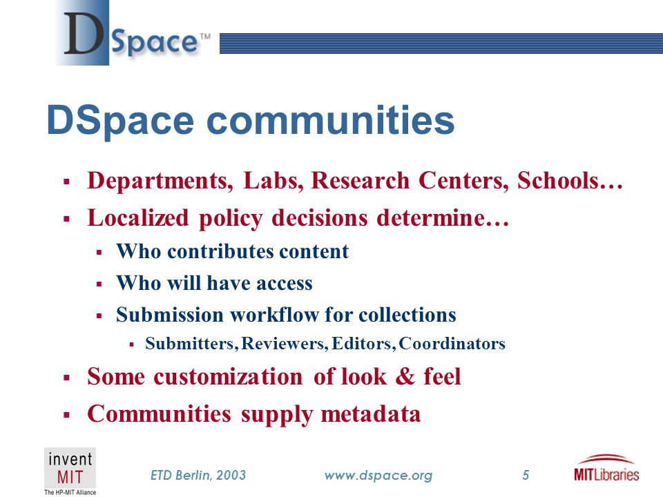 TM ETD Berlin, 2003www.dspace.org5 DSpace communities  Departments, Labs, Research Centers, Schools…  Localized policy decisions determine…  Who contributes content  Who will have access  Submission workflow for collections  Submitters, Reviewers, Editors, Coordinators  Some customization of look & feel  Communities supply metadata