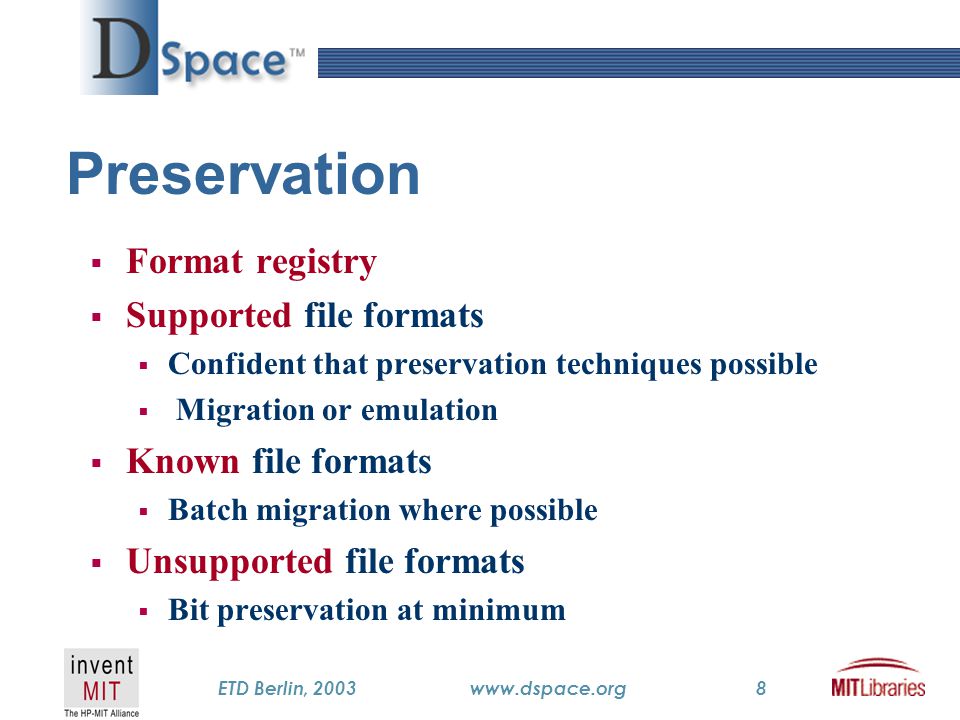 TM ETD Berlin, 2003www.dspace.org8 Preservation  Format registry  Supported file formats  Confident that preservation techniques possible  Migration or emulation  Known file formats  Batch migration where possible  Unsupported file formats  Bit preservation at minimum