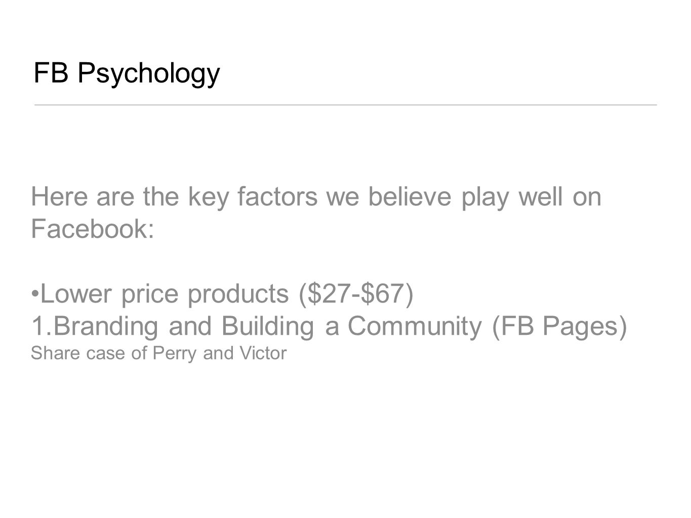 FB Psychology Here are the key factors we believe play well on Facebook: Lower price products ($27-$67) 1.Branding and Building a Community (FB Pages) Share case of Perry and Victor