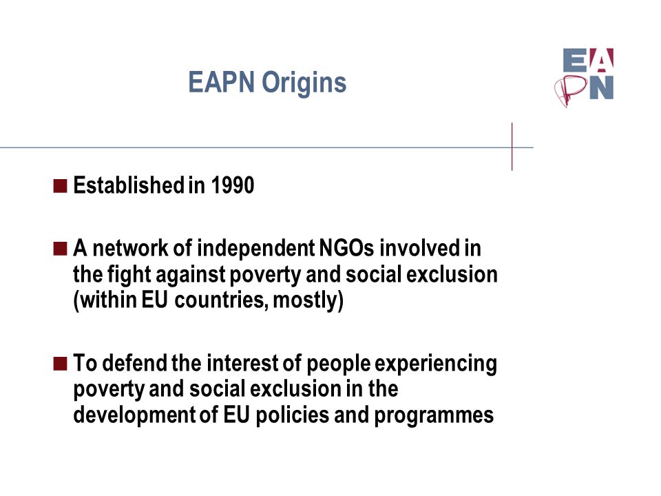 EAPN Origins  Established in 1990  A network of independent NGOs involved in the fight against poverty and social exclusion (within EU countries, mostly)  To defend the interest of people experiencing poverty and social exclusion in the development of EU policies and programmes