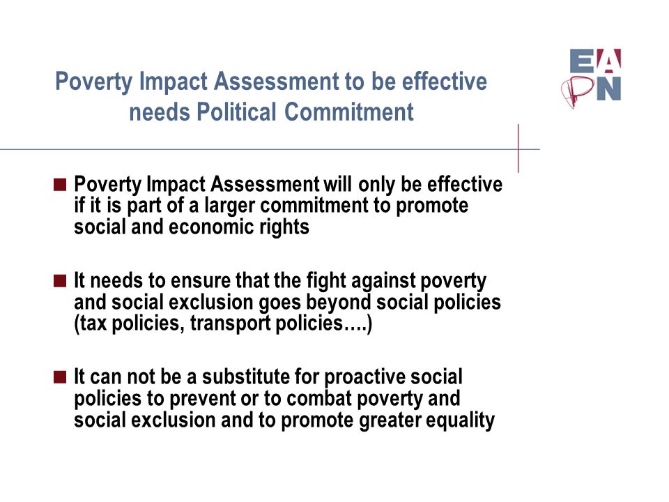 Poverty Impact Assessment to be effective needs Political Commitment  Poverty Impact Assessment will only be effective if it is part of a larger commitment to promote social and economic rights  It needs to ensure that the fight against poverty and social exclusion goes beyond social policies (tax policies, transport policies….)  It can not be a substitute for proactive social policies to prevent or to combat poverty and social exclusion and to promote greater equality