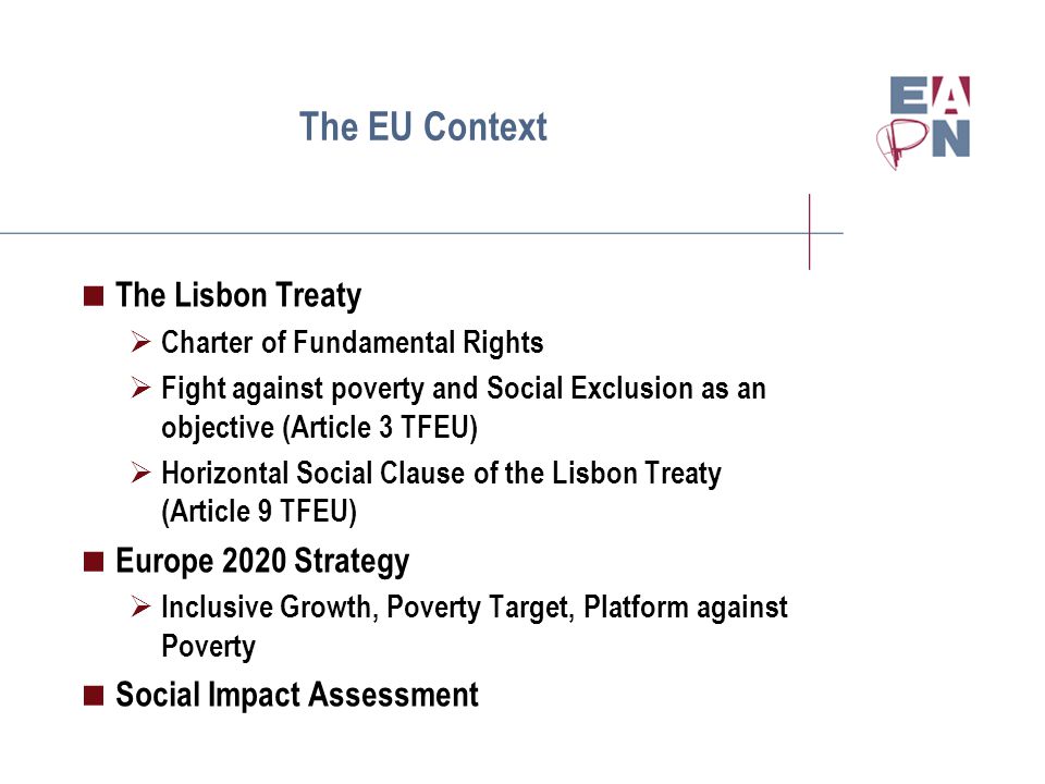 The EU Context  The Lisbon Treaty  Charter of Fundamental Rights  Fight against poverty and Social Exclusion as an objective (Article 3 TFEU)  Horizontal Social Clause of the Lisbon Treaty (Article 9 TFEU)  Europe 2020 Strategy  Inclusive Growth, Poverty Target, Platform against Poverty  Social Impact Assessment