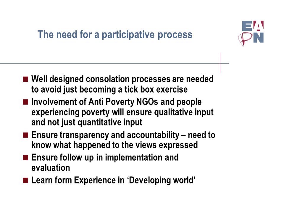 The need for a participative process  Well designed consolation processes are needed to avoid just becoming a tick box exercise  Involvement of Anti Poverty NGOs and people experiencing poverty will ensure qualitative input and not just quantitative input  Ensure transparency and accountability – need to know what happened to the views expressed  Ensure follow up in implementation and evaluation  Learn form Experience in ‘Developing world’