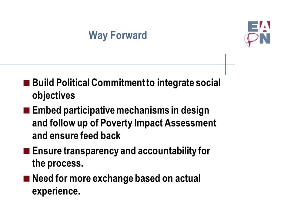 Way Forward  Build Political Commitment to integrate social objectives  Embed participative mechanisms in design and follow up of Poverty Impact Assessment and ensure feed back  Ensure transparency and accountability for the process.
